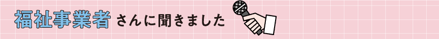 福祉事業者さんに聞きました