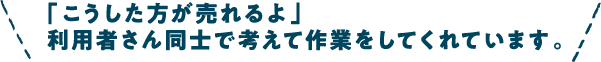 こうした方が売れるよ　利用者さん同士で考えて作業をしてくれています